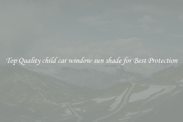 Top Quality child car window sun shade for Best Protection