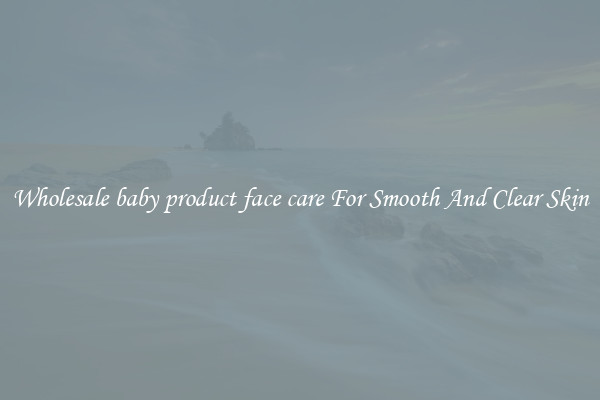 Wholesale baby product face care For Smooth And Clear Skin