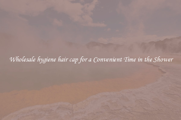 Wholesale hygiene hair cap for a Convenient Time in the Shower