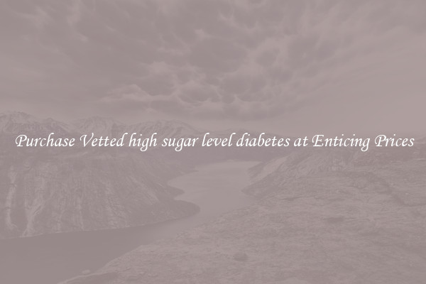 Purchase Vetted high sugar level diabetes at Enticing Prices